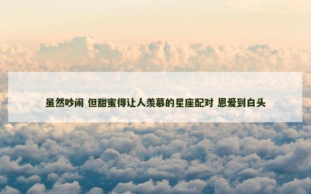 虽然吵闹 但甜蜜得让人羡慕的星座配对 恩爱到白头