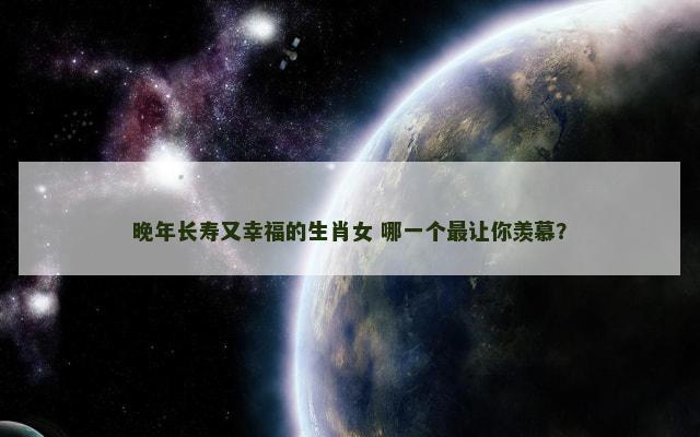 晚年长寿又幸福的生肖女 哪一个最让你羡慕？
