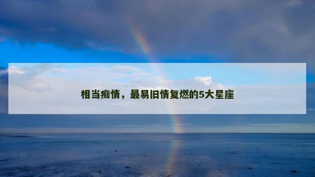 相当痴情，最易旧情复燃的5大星座