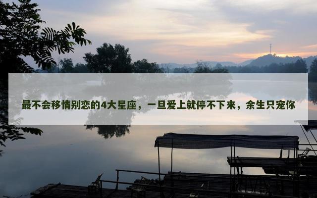 最不会移情别恋的4大星座，一旦爱上就停不下来，余生只宠你