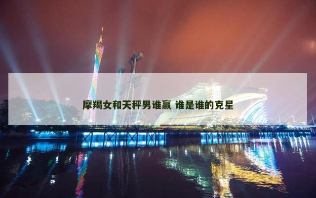 摩羯女和天秤男谁赢 谁是谁的克星