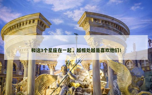 和这3个星座在一起，越相处越是喜欢他们！