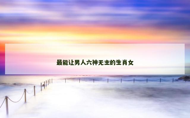 最能让男人六神无主的生肖女
