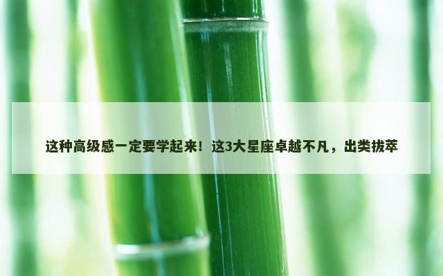 这种高级感一定要学起来！这3大星座卓越不凡，出类拔萃
