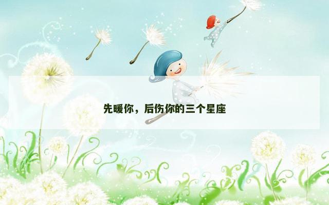 先暖你，后伤你的三个星座