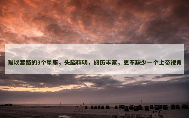 难以套路的3个星座，头脑精明，阅历丰富，更不缺少一个上帝视角