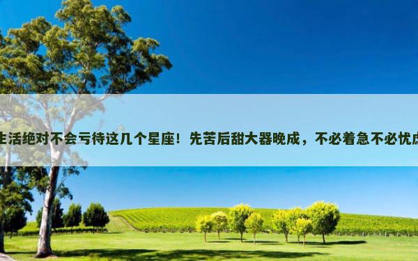 生活绝对不会亏待这几个星座！先苦后甜大器晚成，不必着急不必忧虑