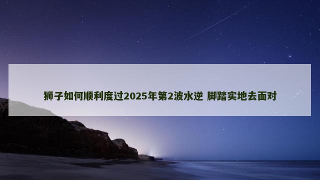 狮子如何顺利度过2025年第2波水逆 脚踏实地去面对
