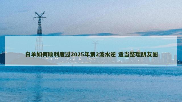 白羊如何顺利度过2025年第2波水逆 适当整理朋友圈