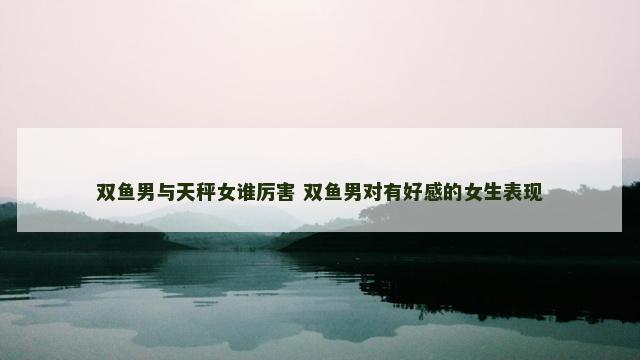 双鱼男与天秤女谁厉害 双鱼男对有好感的女生表现