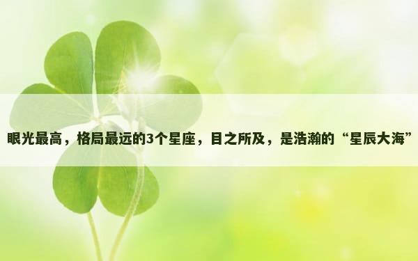 眼光最高，格局最远的3个星座，目之所及，是浩瀚的“星辰大海”