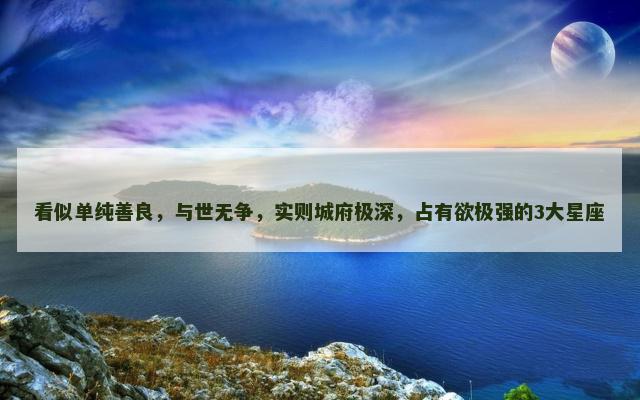 看似单纯善良，与世无争，实则城府极深，占有欲极强的3大星座