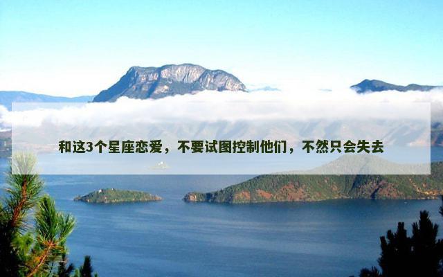 和这3个星座恋爱，不要试图控制他们，不然只会失去