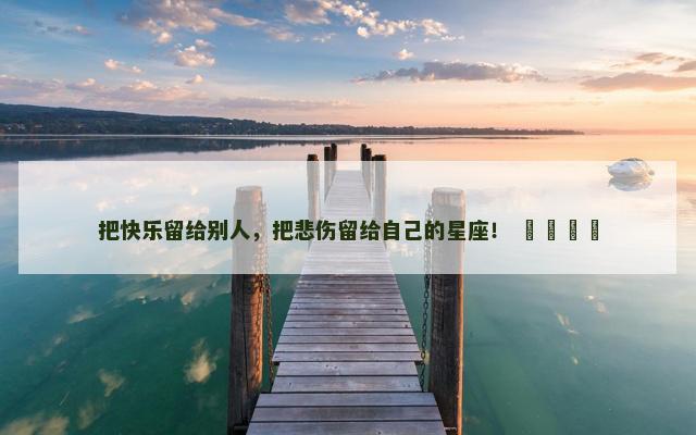 把快乐留给别人，把悲伤留给自己的星座！ ​​​​