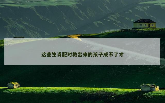 这些生肖配对教出来的孩子成不了才