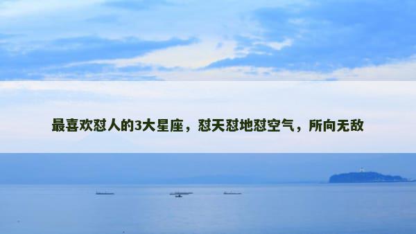 最喜欢怼人的3大星座，怼天怼地怼空气，所向无敌