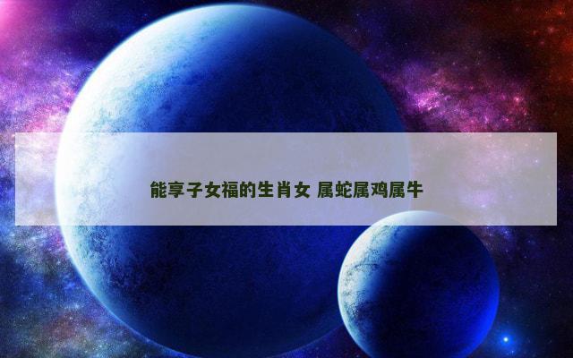 能享子女福的生肖女 属蛇属鸡属牛