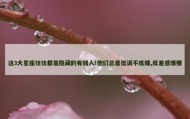 这3大星座往往都是隐藏的有钱人!他们总是低调不炫耀,反差感爆棚