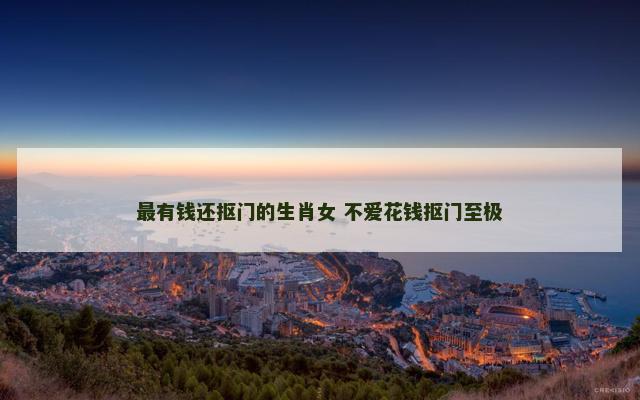 最有钱还抠门的生肖女 不爱花钱抠门至极