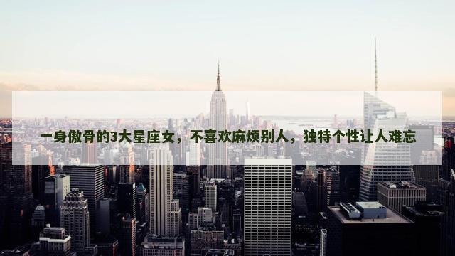 一身傲骨的3大星座女，不喜欢麻烦别人，独特个性让人难忘