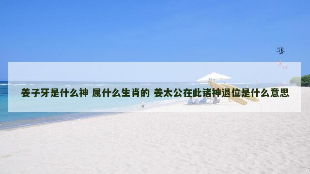 姜子牙是什么神 属什么生肖的 姜太公在此诸神退位是什么意思