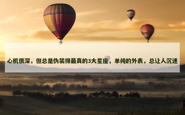 心机很深，但总是伪装得最真的3大星座，单纯的外表，总让人沉迷