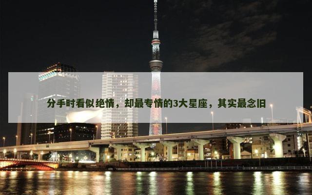 分手时看似绝情，却最专情的3大星座，其实最念旧