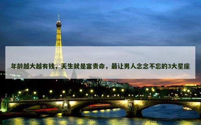 年龄越大越有钱，天生就是富贵命，最让男人念念不忘的3大星座