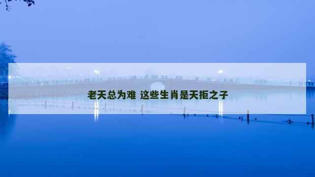 老天总为难 这些生肖是天拒之子