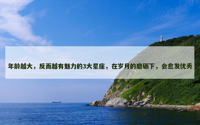 年龄越大，反而越有魅力的3大星座，在岁月的磨砺下，会愈发优秀