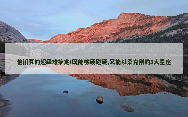 他们真的超级难搞定!既能够硬碰硬,又能以柔克刚的3大星座