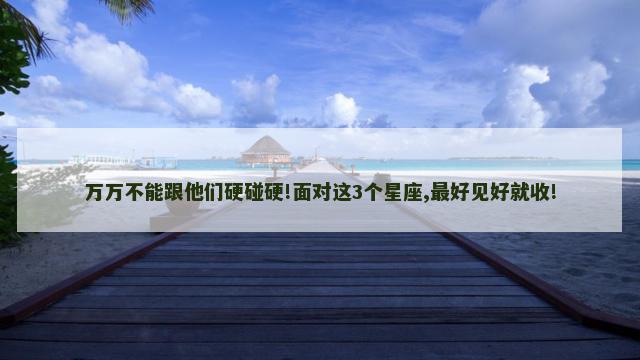 万万不能跟他们硬碰硬!面对这3个星座,最好见好就收!