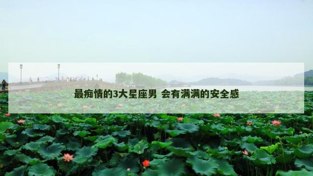 最痴情的3大星座男 会有满满的安全感