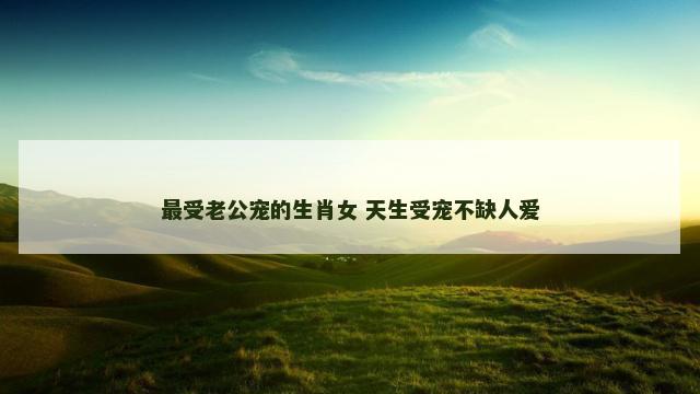最受老公宠的生肖女 天生受宠不缺人爱
