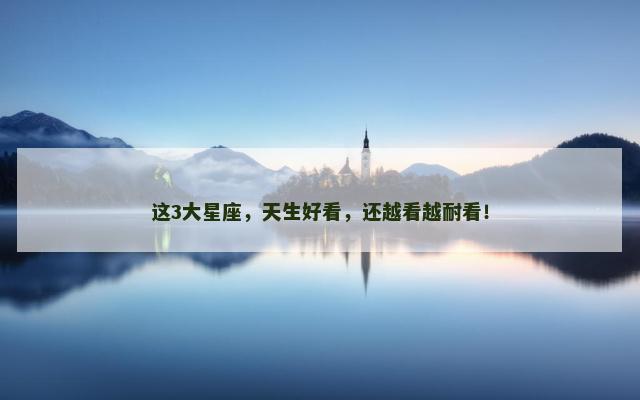 这3大星座，天生好看，还越看越耐看！