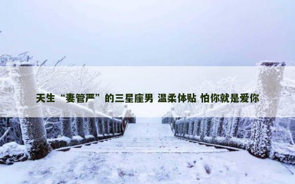 天生“妻管严”的三星座男 温柔体贴 怕你就是爱你