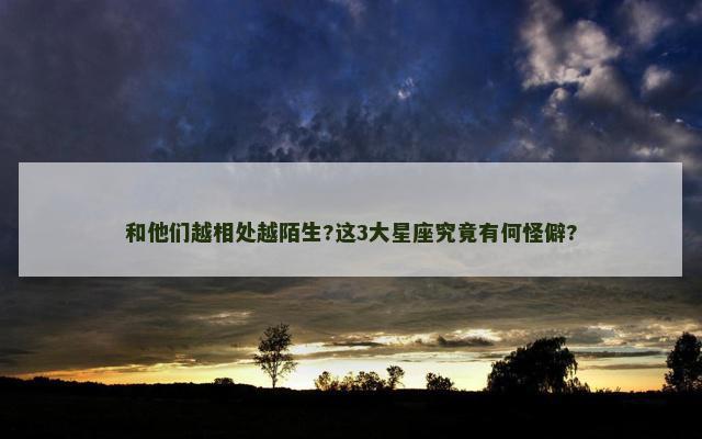 和他们越相处越陌生?这3大星座究竟有何怪僻?