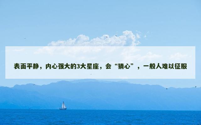 表面平静，内心强大的3大星座，会“猜心”，一般人难以征服