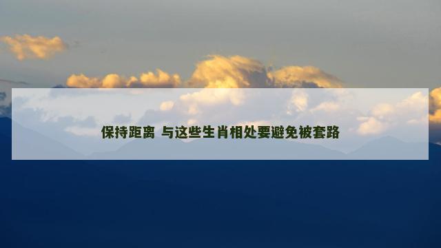 保持距离 与这些生肖相处要避免被套路