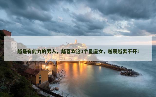 越是有能力的男人，越喜欢这3个星座女，越爱越离不开！