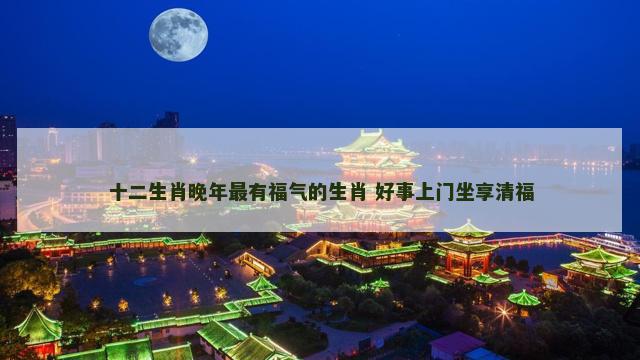 十二生肖晚年最有福气的生肖 好事上门坐享清福
