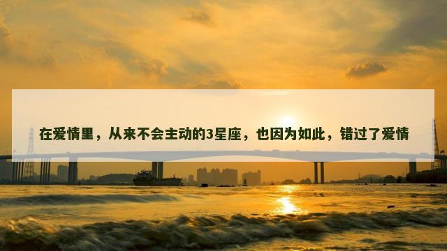 在爱情里，从来不会主动的3星座，也因为如此，错过了爱情