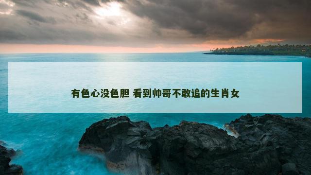 有色心没色胆 看到帅哥不敢追的生肖女