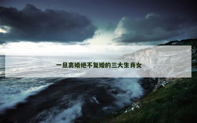 一旦离婚绝不复婚的三大生肖女