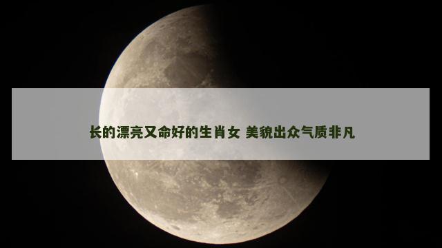长的漂亮又命好的生肖女 美貌出众气质非凡