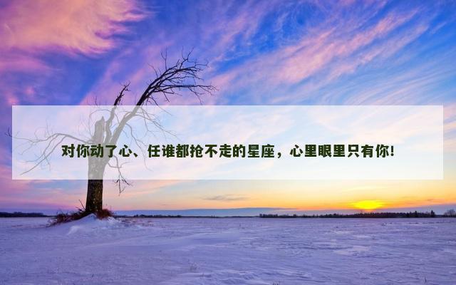 对你动了心、任谁都抢不走的星座，心里眼里只有你！