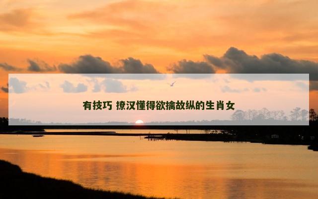 有技巧 撩汉懂得欲擒故纵的生肖女