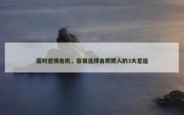 面对感情危机，容易选择自欺欺人的3大星座