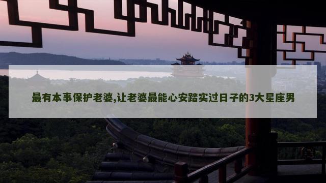 最有本事保护老婆,让老婆最能心安踏实过日子的3大星座男