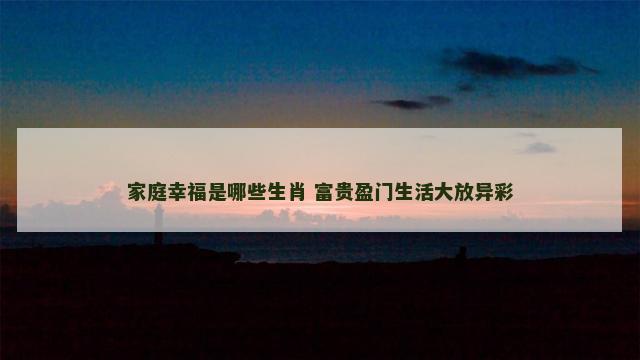 家庭幸福是哪些生肖 富贵盈门生活大放异彩